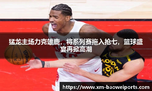 猛龙主场力克雄鹿，将系列赛拖入抢七，篮球盛宴再掀高潮